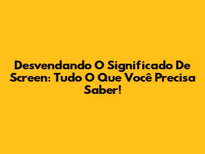 Desvendando O Significado De Screen: Tudo O Que Você Precisa Saber!