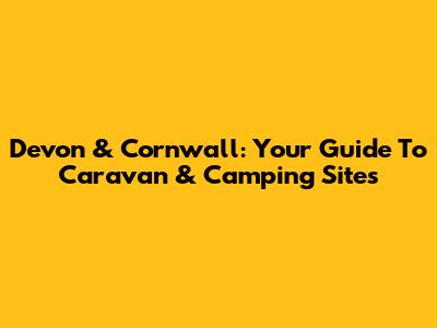 Devon & Cornwall: Your Guide To Caravan & Camping Sites