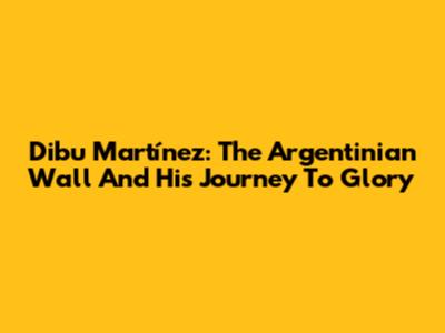 Dibu Martínez: The Argentinian Wall And His Journey To Glory
