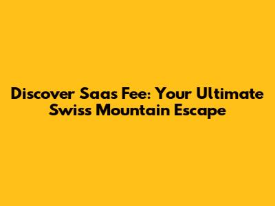 Discover Saas Fee: Your Ultimate Swiss Mountain Escape