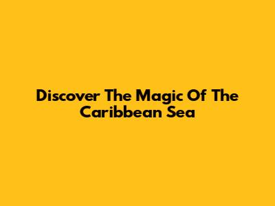Discover The Magic Of The Caribbean Sea