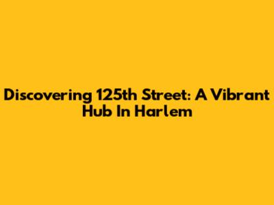 Discovering 125th Street: A Vibrant Hub In Harlem