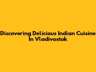 Discovering Delicious Indian Cuisine In Vladivostok