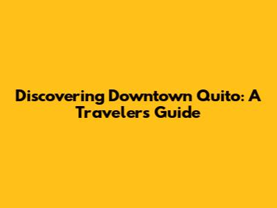 Discovering Downtown Quito: A Traveler's Guide