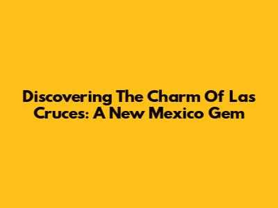 Discovering The Charm Of Las Cruces: A New Mexico Gem