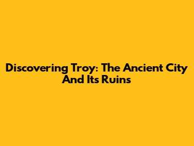 Discovering Troy: The Ancient City And Its Ruins