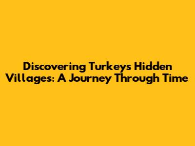 Discovering Turkey's Hidden Villages: A Journey Through Time