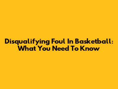 Disqualifying Foul In Basketball: What You Need To Know