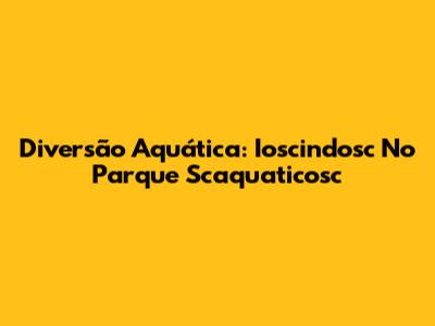 Diversão Aquática: Ioscindosc No Parque Scaquaticosc
