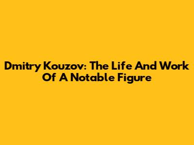 Dmitry Kouzov: The Life And Work Of A Notable Figure