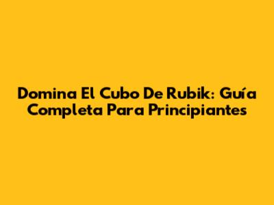 Domina El Cubo De Rubik: Guía Completa Para Principiantes