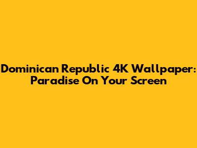 Dominican Republic 4K Wallpaper: Paradise On Your Screen