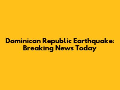 Dominican Republic Earthquake: Breaking News Today