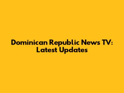 Dominican Republic News TV: Latest Updates