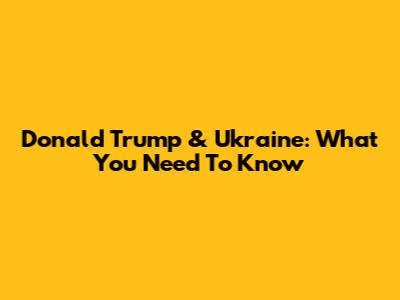 Donald Trump & Ukraine: What You Need To Know