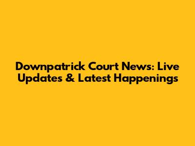 Downpatrick Court News: Live Updates & Latest Happenings