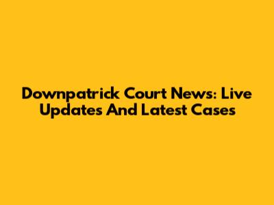 Downpatrick Court News: Live Updates And Latest Cases