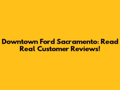 Downtown Ford Sacramento: Read Real Customer Reviews!