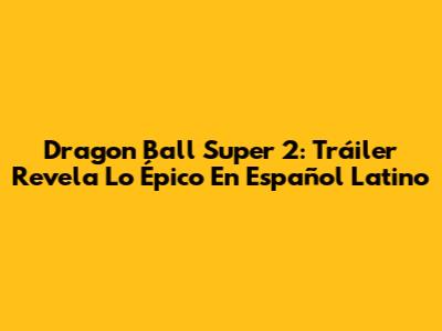 Dragon Ball Super 2: Tráiler Revela Lo Épico En Español Latino