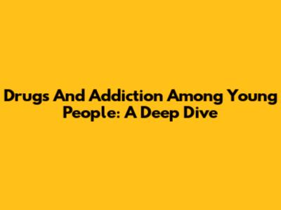 Drugs And Addiction Among Young People: A Deep Dive