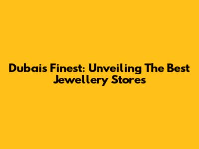 Dubai's Finest: Unveiling The Best Jewellery Stores