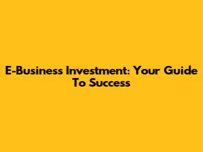 E-Business Investment: Your Guide To Success