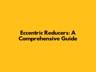 Eccentric Reducers: A Comprehensive Guide