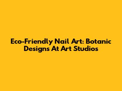Eco-Friendly Nail Art: Botanic Designs At Art Studios