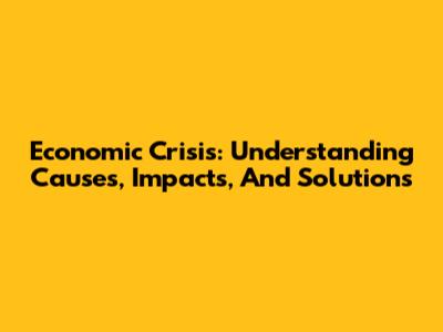 Economic Crisis: Understanding Causes, Impacts, And Solutions
