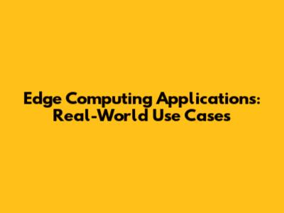 Edge Computing Applications: Real-World Use Cases
