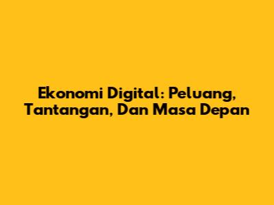 Ekonomi Digital: Peluang, Tantangan, Dan Masa Depan