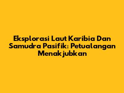 Eksplorasi Laut Karibia Dan Samudra Pasifik: Petualangan Menakjubkan