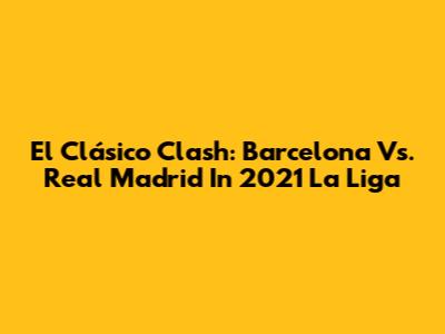 El Clásico Clash: Barcelona Vs. Real Madrid In 2021 La Liga