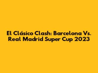 El Clásico Clash: Barcelona Vs. Real Madrid Super Cup 2023