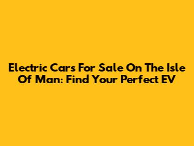 Electric Cars For Sale On The Isle Of Man: Find Your Perfect EV