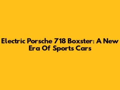 Electric Porsche 718 Boxster: A New Era Of Sports Cars