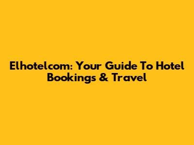 Elhotelcom: Your Guide To Hotel Bookings & Travel