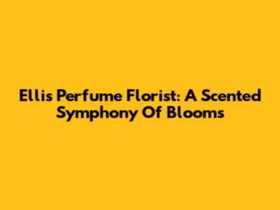 Ellis Perfume Florist: A Scented Symphony Of Blooms
