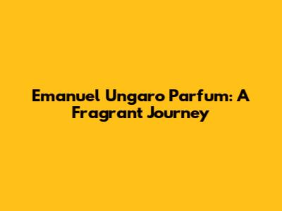 Emanuel Ungaro Parfum: A Fragrant Journey