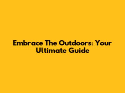 Embrace The Outdoors: Your Ultimate Guide
