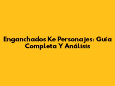 Enganchados Ke Personajes: Guía Completa Y Análisis