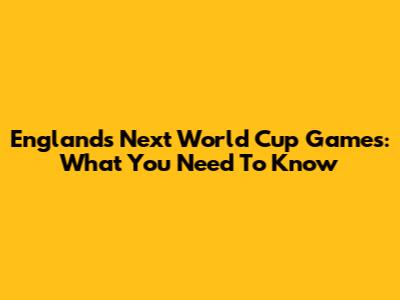 England's Next World Cup Games: What You Need To Know
