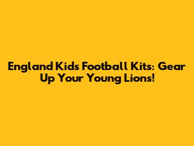 England Kids Football Kits: Gear Up Your Young Lions!