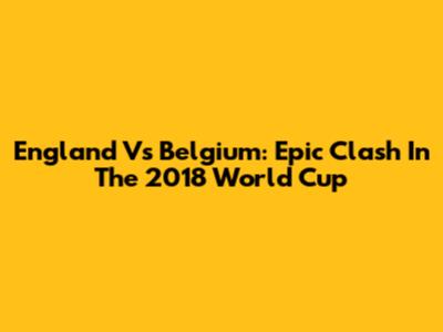 England Vs Belgium: Epic Clash In The 2018 World Cup