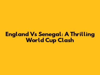 England Vs Senegal: A Thrilling World Cup Clash