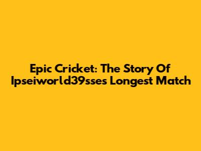 Epic Cricket: The Story Of Ipseiworld39sse's Longest Match