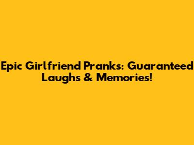 Epic Girlfriend Pranks: Guaranteed Laughs & Memories!