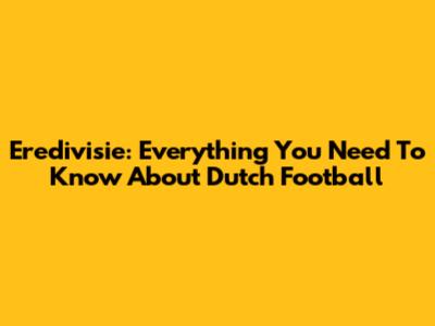 Eredivisie: Everything You Need To Know About Dutch Football