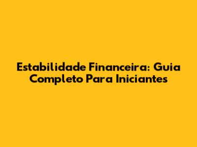 Estabilidade Financeira: Guia Completo Para Iniciantes