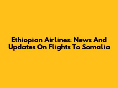 Ethiopian Airlines: News And Updates On Flights To Somalia